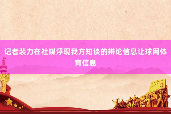 记者裴力在社媒浮现我方知谈的辩论信息让球网体育信息