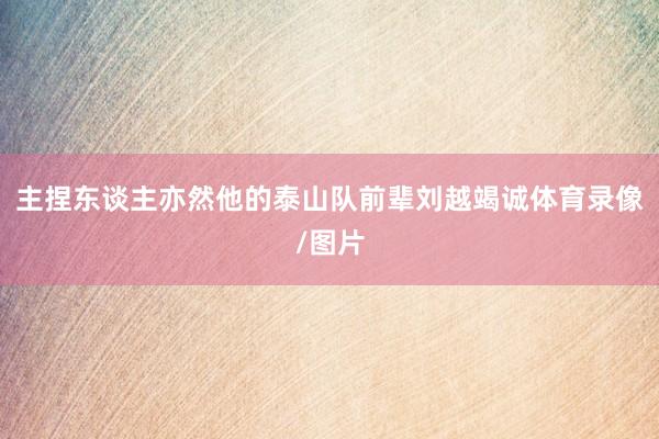 主捏东谈主亦然他的泰山队前辈刘越竭诚体育录像/图片