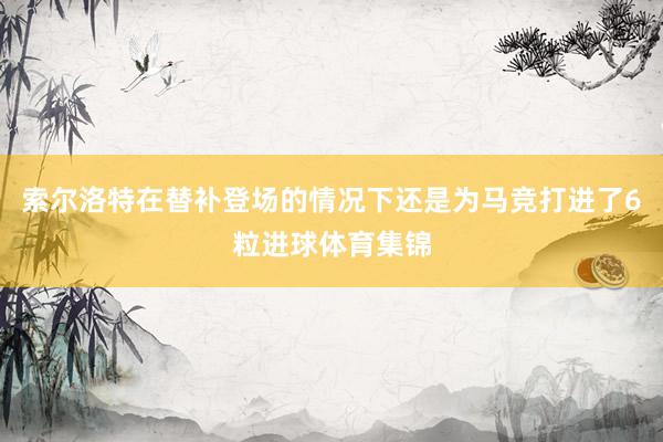 索尔洛特在替补登场的情况下还是为马竞打进了6粒进球体育集锦