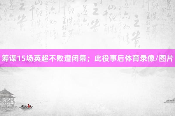 筹谋15场英超不败遭闭幕；此役事后体育录像/图片