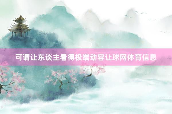 可谓让东谈主看得极端动容让球网体育信息