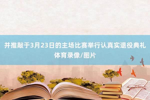 并推敲于3月23日的主场比赛举行认真实退役典礼体育录像/图片