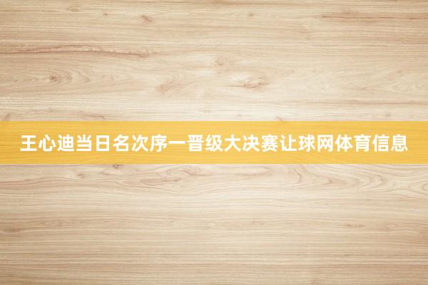 王心迪当日名次序一晋级大决赛让球网体育信息