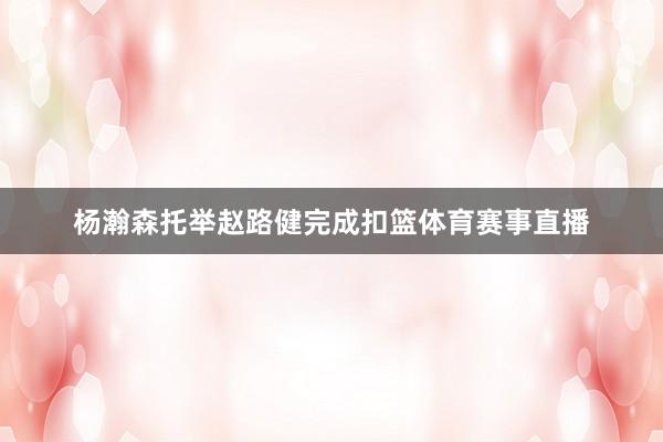 杨瀚森托举赵路健完成扣篮体育赛事直播