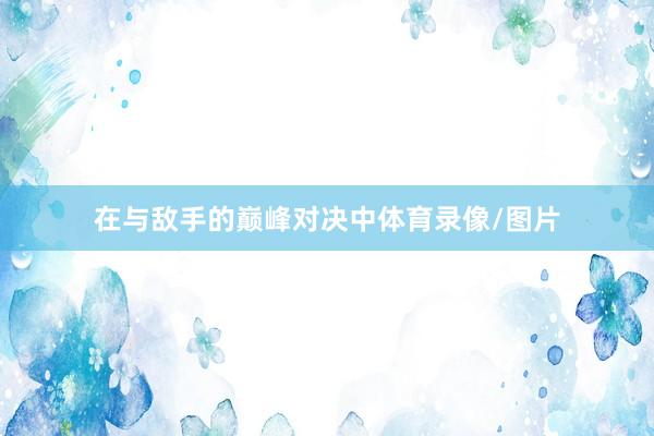 在与敌手的巅峰对决中体育录像/图片