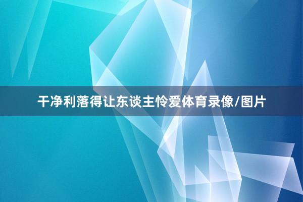 干净利落得让东谈主怜爱体育录像/图片
