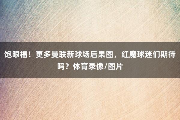 饱眼福！更多曼联新球场后果图，红魔球迷们期待吗？体育录像/图片
