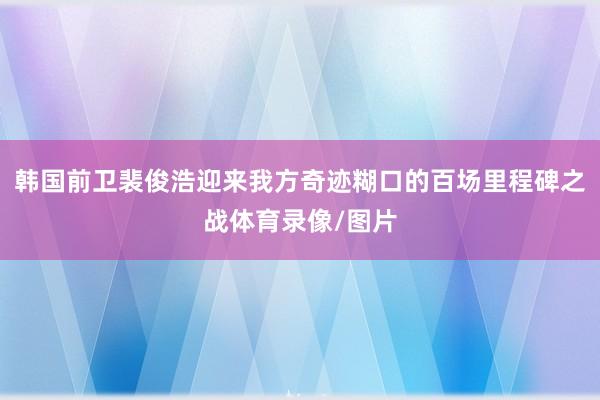 韩国前卫裴俊浩迎来我方奇迹糊口的百场里程碑之战体育录像/图片