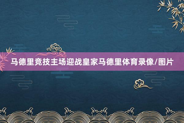 马德里竞技主场迎战皇家马德里体育录像/图片