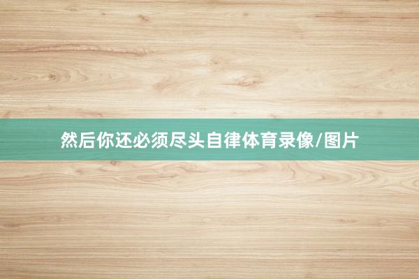 然后你还必须尽头自律体育录像/图片