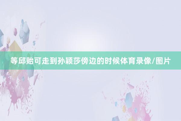 等邱贻可走到孙颖莎傍边的时候体育录像/图片