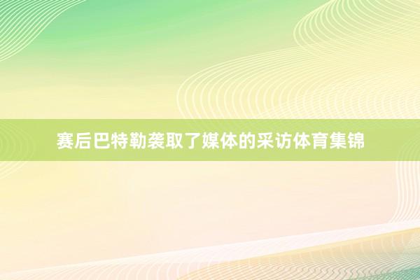 赛后巴特勒袭取了媒体的采访体育集锦