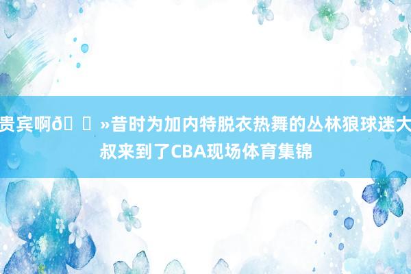贵宾啊👻昔时为加内特脱衣热舞的丛林狼球迷大叔来到了CBA现场体育集锦