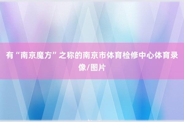 有“南京魔方”之称的南京市体育检修中心体育录像/图片