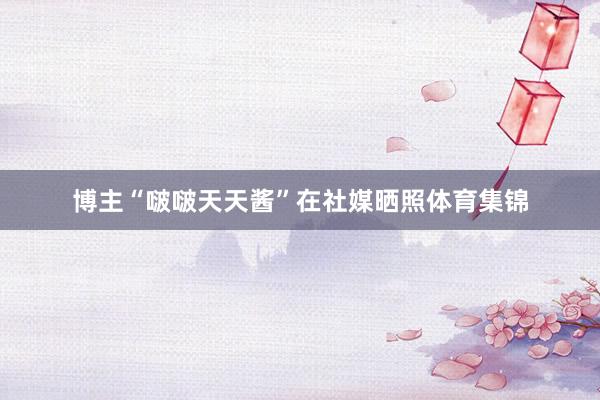 博主“啵啵天天酱”在社媒晒照体育集锦