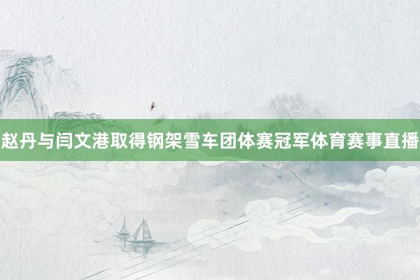 赵丹与闫文港取得钢架雪车团体赛冠军体育赛事直播