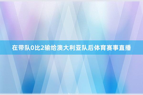 在带队0比2输给澳大利亚队后体育赛事直播