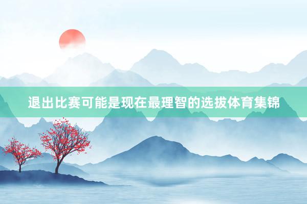 退出比赛可能是现在最理智的选拔体育集锦