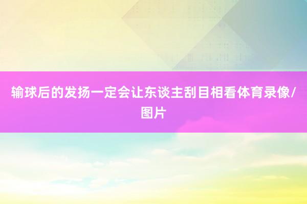 输球后的发扬一定会让东谈主刮目相看体育录像/图片