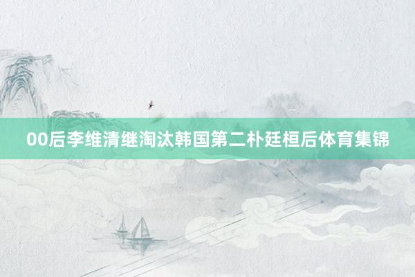 00后李维清继淘汰韩国第二朴廷桓后体育集锦
