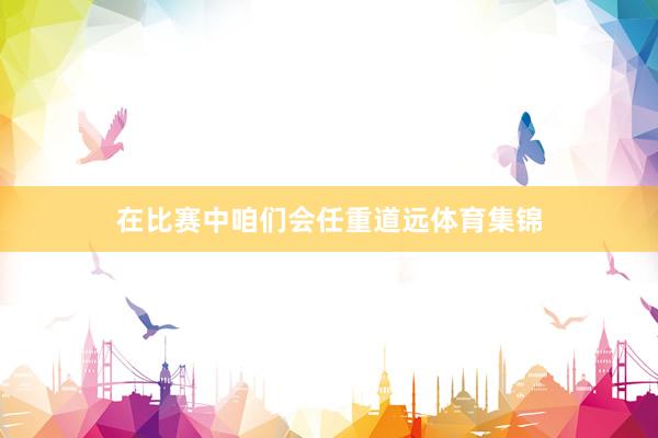 在比赛中咱们会任重道远体育集锦