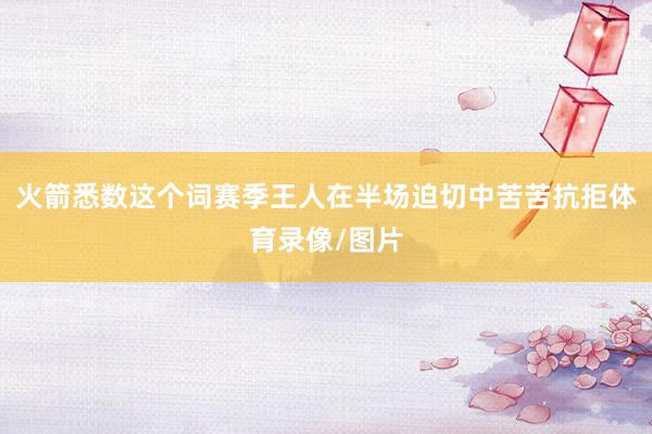 火箭悉数这个词赛季王人在半场迫切中苦苦抗拒体育录像/图片