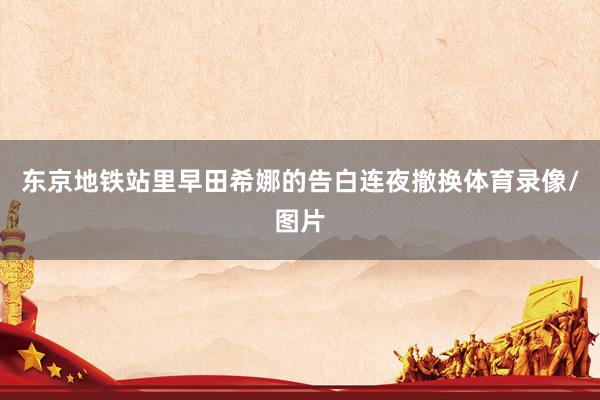 东京地铁站里早田希娜的告白连夜撤换体育录像/图片