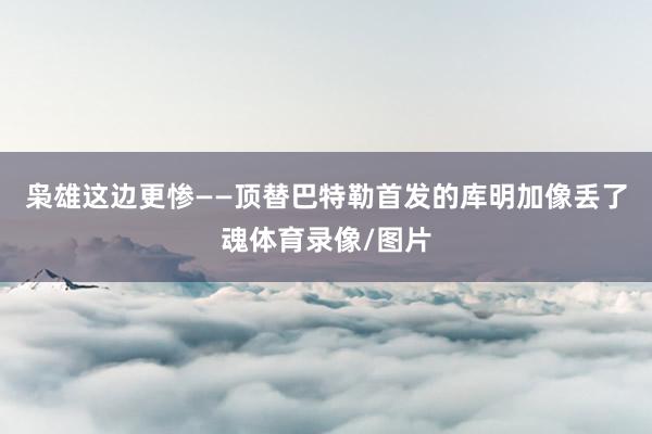 枭雄这边更惨——顶替巴特勒首发的库明加像丢了魂体育录像/图片