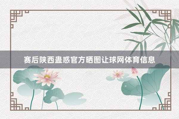 赛后陕西蛊惑官方晒图让球网体育信息