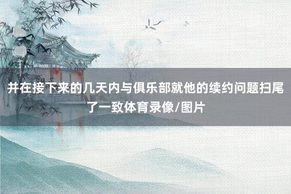 并在接下来的几天内与俱乐部就他的续约问题扫尾了一致体育录像/图片