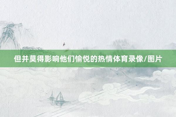 但并莫得影响他们愉悦的热情体育录像/图片