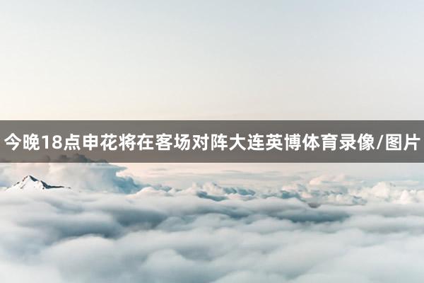 今晚18点申花将在客场对阵大连英博体育录像/图片