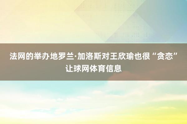 法网的举办地罗兰·加洛斯对王欣瑜也很“贪恋”让球网体育信息