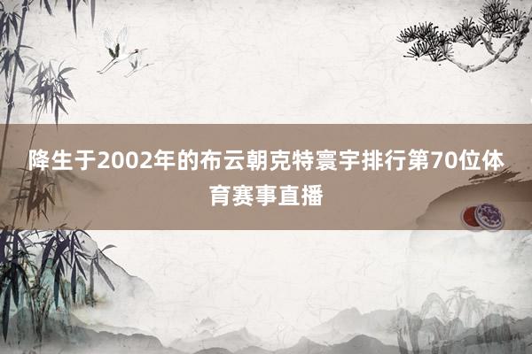 降生于2002年的布云朝克特寰宇排行第70位体育赛事直播