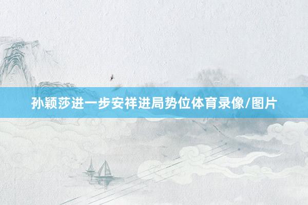 孙颖莎进一步安祥进局势位体育录像/图片