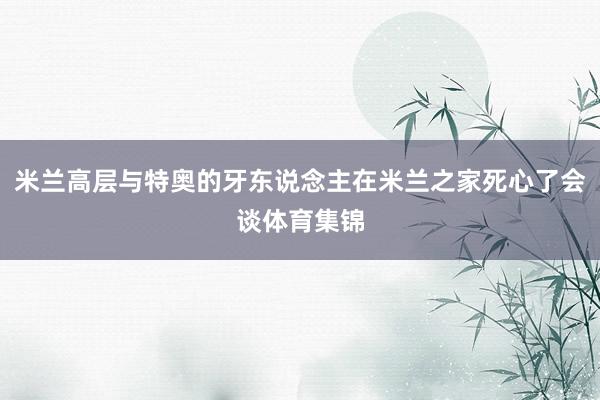 米兰高层与特奥的牙东说念主在米兰之家死心了会谈体育集锦