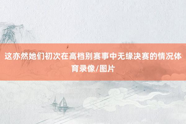这亦然她们初次在高档别赛事中无缘决赛的情况体育录像/图片