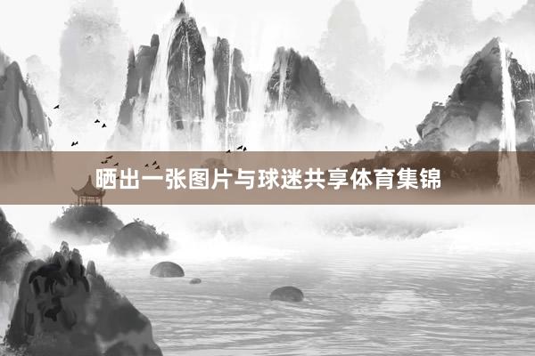 晒出一张图片与球迷共享体育集锦