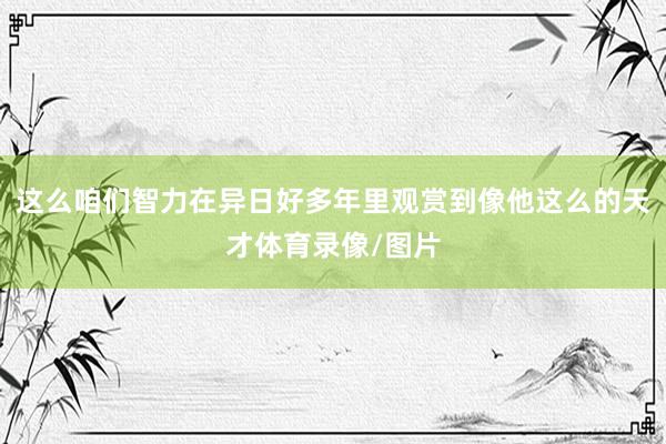 这么咱们智力在异日好多年里观赏到像他这么的天才体育录像/图片