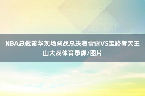 NBA总裁萧华现场督战总决赛雷霆VS走路者天王山大战体育录像/图片