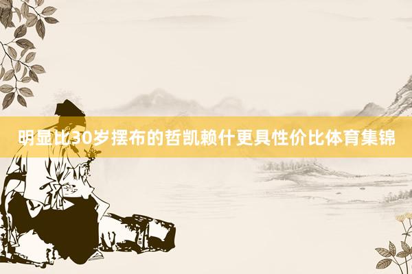 明显比30岁摆布的哲凯赖什更具性价比体育集锦