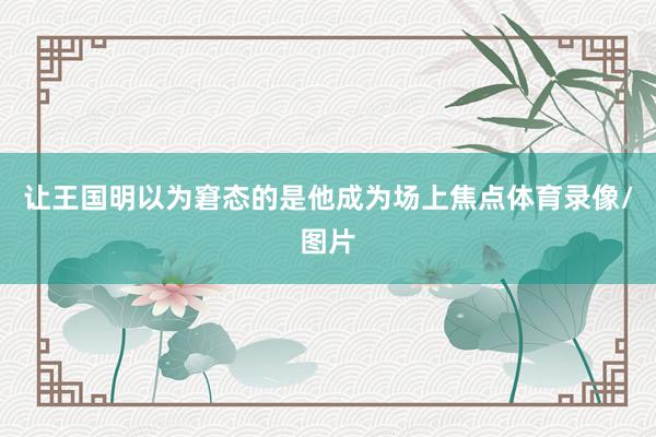 让王国明以为窘态的是他成为场上焦点体育录像/图片