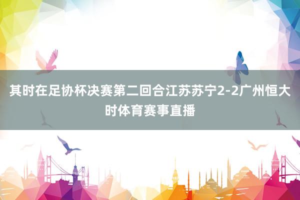 其时在足协杯决赛第二回合江苏苏宁2-2广州恒大时体育赛事直播