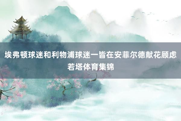 埃弗顿球迷和利物浦球迷一皆在安菲尔德献花顾虑若塔体育集锦