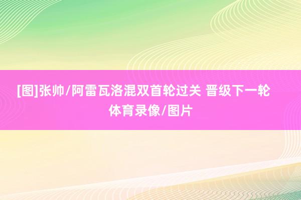 [图]张帅/阿雷瓦洛混双首轮过关 晋级下一轮    体育录像/图片