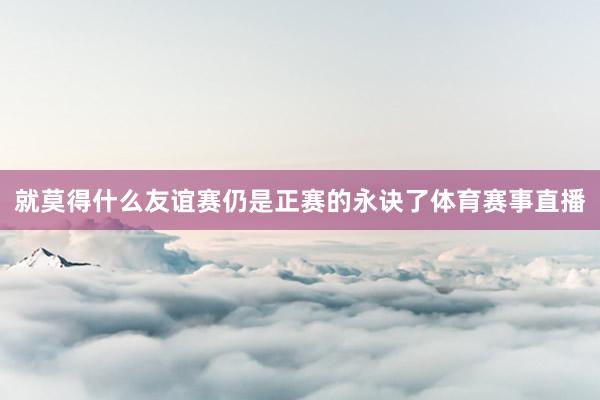 就莫得什么友谊赛仍是正赛的永诀了体育赛事直播
