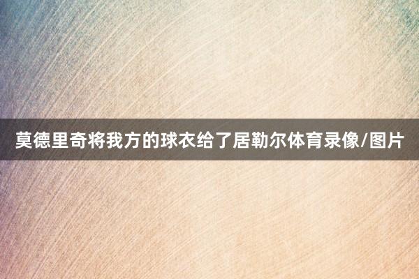 莫德里奇将我方的球衣给了居勒尔体育录像/图片