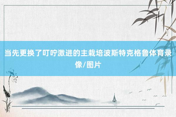 当先更换了叮咛激进的主栽培波斯特克格鲁体育录像/图片
