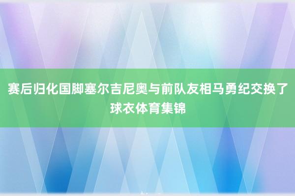 赛后归化国脚塞尔吉尼奥与前队友相马勇纪交换了球衣体育集锦