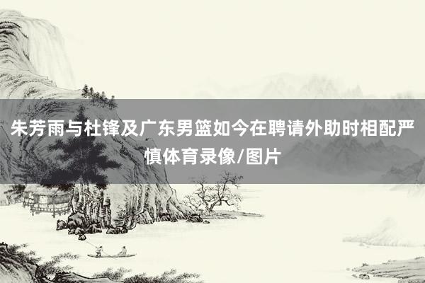 朱芳雨与杜锋及广东男篮如今在聘请外助时相配严慎体育录像/图片